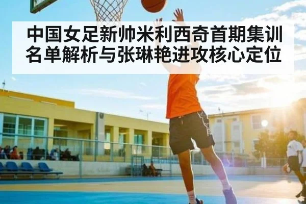 中国女足新帅米利西奇首期集训名单解析与张琳艳进攻核心定位